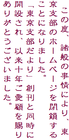 　この度、諸般の事情により、東京支部のホームページを閉鎖することになりました。
「東京支部だより」創刊と同時に開設され、以来十年ご愛顧を賜りありがとうございました。